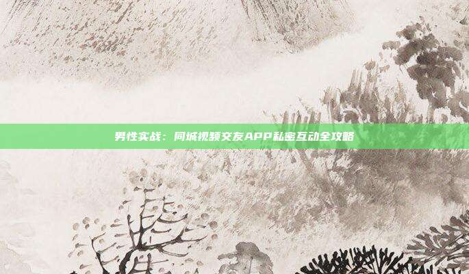 男性实战:同城视频交友APP私密互动全攻略