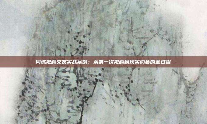 同城视频交友实战案例:从第一次视频到现实约会的全过程