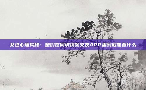 女性心理揭秘:她们在同城视频交友APP里到底想要什么