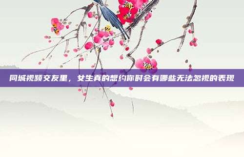 同城视频交友里,女生真的想约你时会有哪些无法忽视的表现