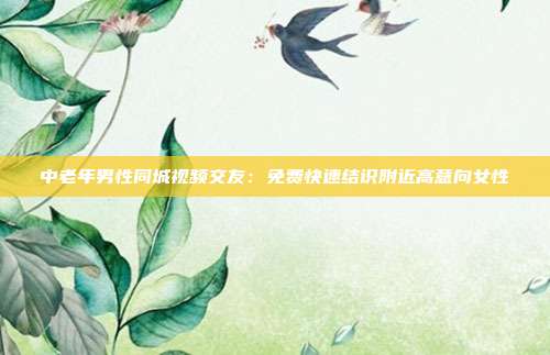 中老年男性同城视频交友：免费快速结识附近高意向女性