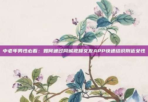 中老年男性必看:如何通过同城视频交友APP快速结识附近女性