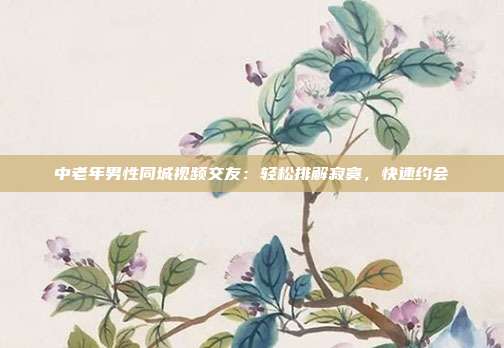 中老年男性同城视频交友：轻松排解寂寞，快速约会