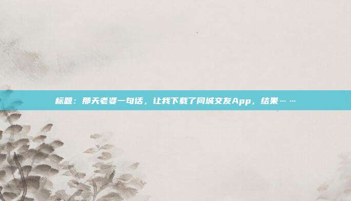 标题：那天老婆一句话，让我下载了同城交友App，结果……