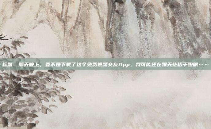 标题：那天晚上，要不是下载了这个免费视频交友App，我可能还在跟天花板干瞪眼……