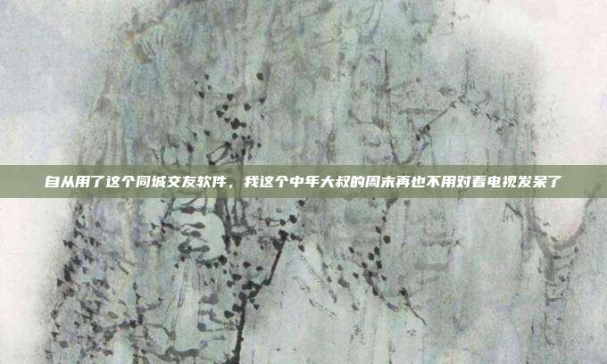 自从用了这个同城交友软件，我这个中年大叔的周末再也不用对着电视发呆了