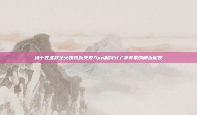 终于在这款全免费视频交友App里找到了聊得来的附近朋友