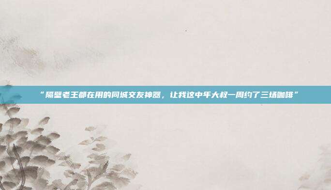 “隔壁老王都在用的同城交友神器，让我这中年大叔一周约了三场咖啡”