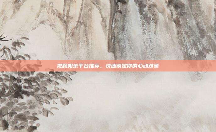 视频相亲平台推荐，快速锁定你的心动对象