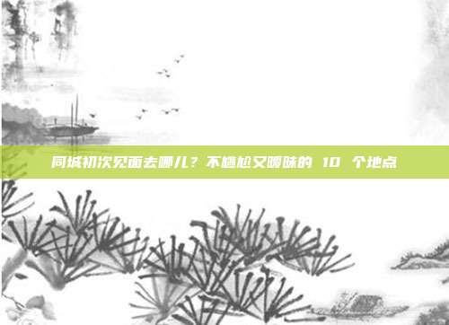 同城初次见面去哪儿?不尴尬又暧昧的 10 个地点