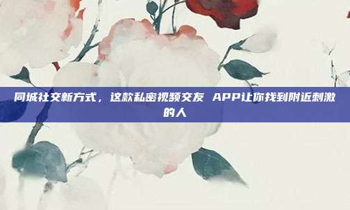 同城社交新方式，这款私密视频交友 APP让你找到附近刺激的人