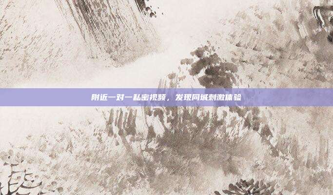 附近一对一私密视频，发现同城刺激体验