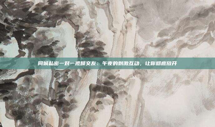 同城私密一对一视频交友：午夜的刺激互动，让你彻底放开