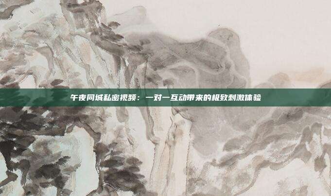 午夜同城私密视频：一对一互动带来的极致刺激体验