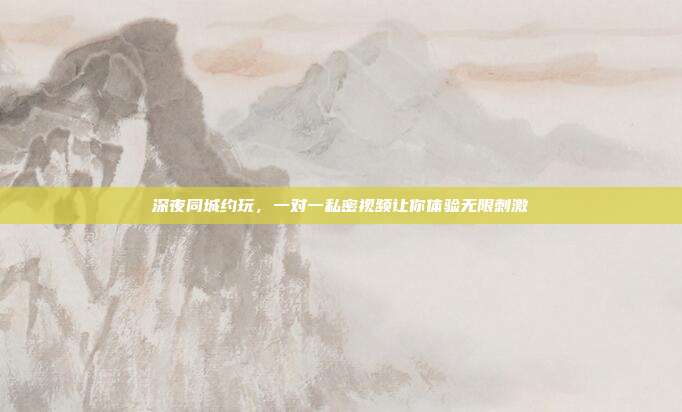 深夜同城约玩，一对一私密视频让你体验无限刺激