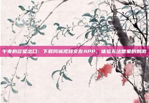 午夜的欲望出口：下载同城视频交友APP，体验无法想象的刺激