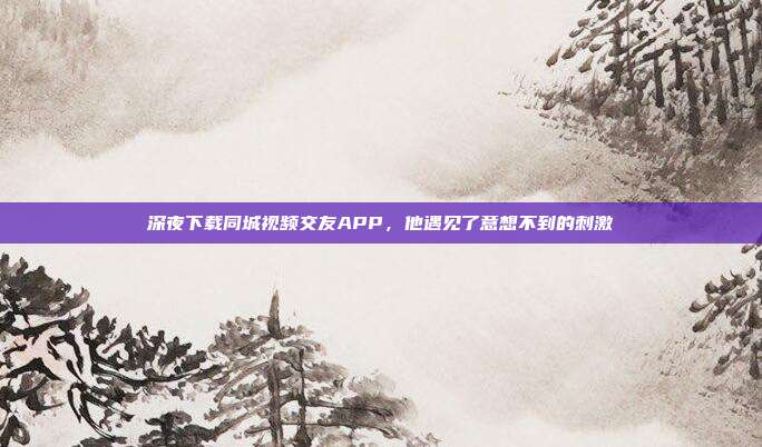 深夜下载同城视频交友APP，他遇见了意想不到的刺激