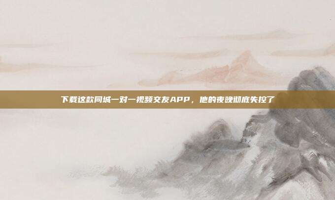 下载这款同城一对一视频交友APP，他的夜晚彻底失控了