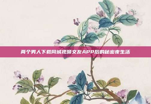 两个男人下载同城视频交友APP后的秘密夜生活