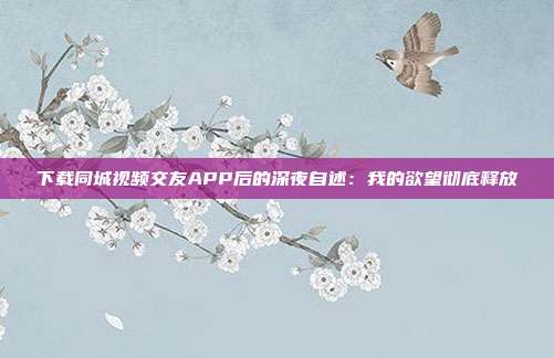 下载同城视频交友APP后的深夜自述：我的欲望彻底释放