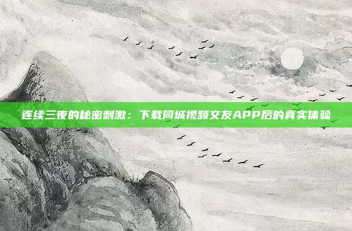 连续三夜的秘密刺激：下载同城视频交友APP后的真实体验