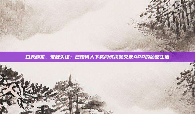 白天顾家，夜晚失控：已婚男人下载同城视频交友APP的秘密生活