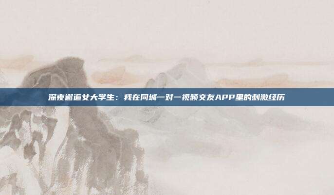 深夜邂逅女大学生:我在同城一对一视频交友APP里的刺激经历