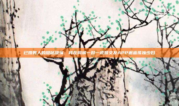已婚男人的隐秘放纵：我在同城一对一视频交友APP邂逅孤独少妇