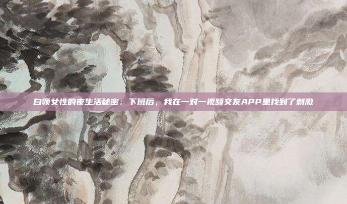 白领女性的夜生活秘密:下班后,我在一对一视频交友APP里找到了刺激