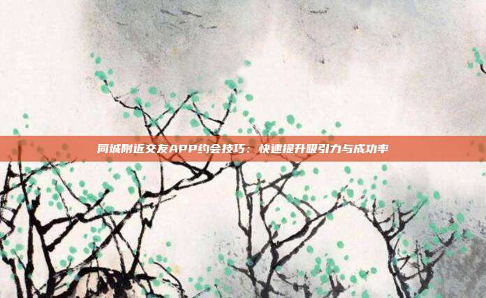 同城附近交友APP约会技巧:快速提升吸引力与成功率