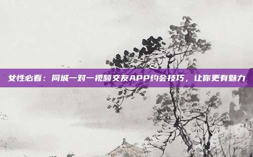 女性必看:同城一对一视频交友APP约会技巧,让你更有魅力