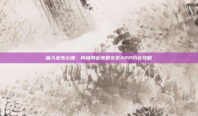 深入女性心理:同城附近视频交友APP约会攻略