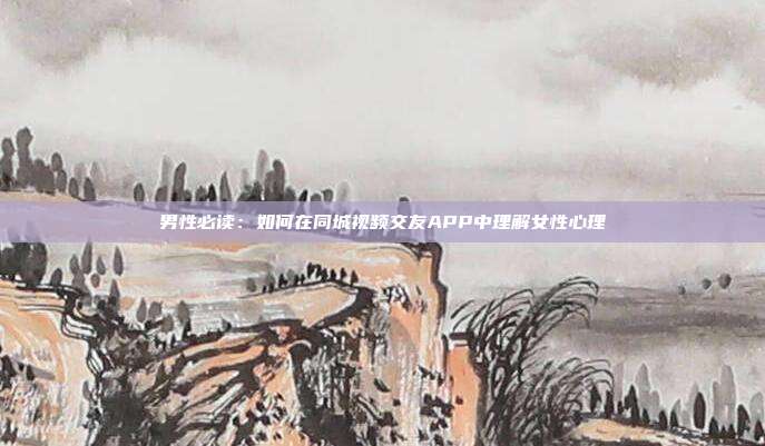 男性必读:如何在同城视频交友APP中理解女性心理