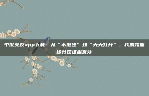 中俄交友app下载：从“不敢碰”到“天天打开”，我的跨国缘分在这里发芽